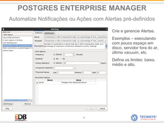 33
Crie e gerencie Alertas.
Exemplos – executando
com pouco espaço em
disco, servidor fora do ar,
último vacuum, etc.
Defina os limites: baixo,
médio e alto.
POSTGRES ENTERPRISE MANAGER
Automatize Notificações ou Ações com Alertas pré-definidos
 