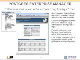 35
Gere relatórios de estatísticas
como locks e queries que são
coletadas pelo Log Manager
Colete informações com base
em dados históricos (csv)
independente de arquivos de
logs.
Primeiro configure o Log
Manager para habilitar a
coleta de arquivos de log.
Com os logs coletados, use o
Log Analysis Expert para
gerar os relatórios escolhidos.
POSTGRES ENTERPRISE MANAGER
Entenda as atividades do Banco com o Log Analisys Expert
 