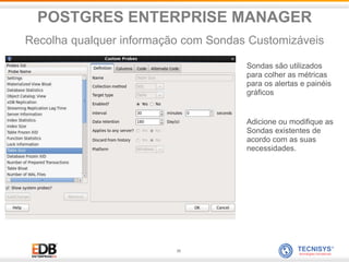 36
Sondas são utilizados
para colher as métricas
para os alertas e painéis
gráficos
Adicione ou modifique as
Sondas existentes de
acordo com as suas
necessidades.
POSTGRES ENTERPRISE MANAGER
Recolha qualquer informação com Sondas Customizáveis
 