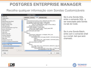 38
Se é uma Sonda SQL,
entre o comando SQL a
ser executado pela Sonda
na tab de Code.
Se é uma Sonda Batch,
entre com o comando shell
ou o script .bat que será
chamado.
POSTGRES ENTERPRISE MANAGER
Recolha qualquer informação com Sondas Customizáveis
 