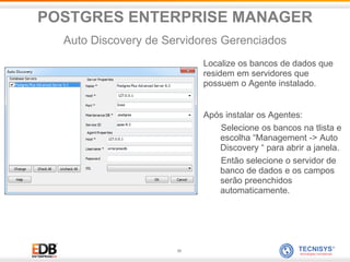39
Localize os bancos de dados que
residem em servidores que
possuem o Agente instalado.
Após instalar os Agentes:
Selecione os bancos na tlista e
escolha “Management -> Auto
Discovery “ para abrir a janela.
Então selecione o servidor de
banco de dados e os campos
serão preenchidos
automaticamente.
POSTGRES ENTERPRISE MANAGER
Auto Discovery de Servidores Gerenciados
 