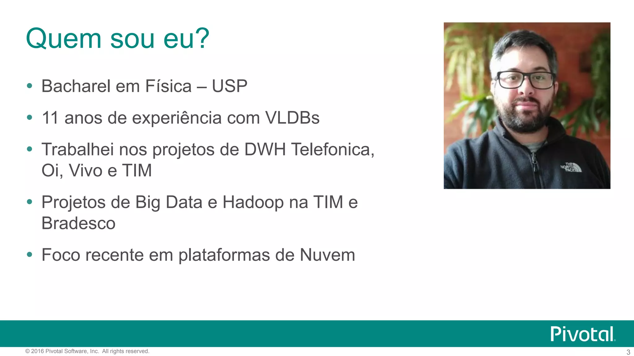 3© 2016 Pivotal Software, Inc. All rights reserved.
Quem sou eu?
Ÿ  Bacharel em Física – USP
Ÿ  11 anos de experiência com VLDBs
Ÿ  Trabalhei nos projetos de DWH Telefonica,
Oi, Vivo e TIM
Ÿ  Projetos de Big Data e Hadoop na TIM e
Bradesco
Ÿ  Foco recente em plataformas de Nuvem
 