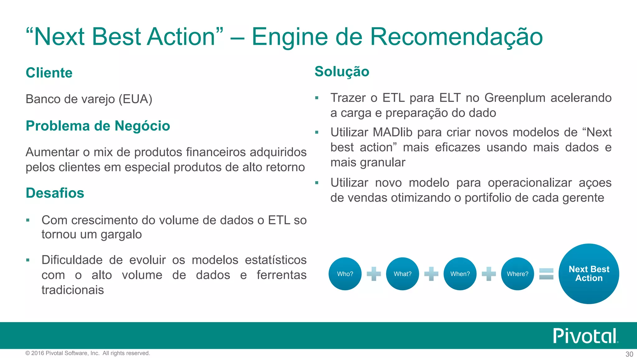 30© 2016 Pivotal Software, Inc. All rights reserved.
“Next Best Action” – Engine de Recomendação
Cliente
Banco de varejo (EUA)
Problema de Negócio
Aumentar o mix de produtos financeiros adquiridos
pelos clientes em especial produtos de alto retorno
Desafios
▪  Com crescimento do volume de dados o ETL so
tornou um gargalo
▪  Dificuldade de evoluir os modelos estatísticos
com o alto volume de dados e ferrentas
tradicionais
Solução
▪  Trazer o ETL para ELT no Greenplum acelerando
a carga e preparação do dado
▪  Utilizar MADlib para criar novos modelos de “Next
best action” mais eficazes usando mais dados e
mais granular
▪  Utilizar novo modelo para operacionalizar açoes
de vendas otimizando o portifolio de cada gerente
Who? What? When? Where?
Next Best
Action
 