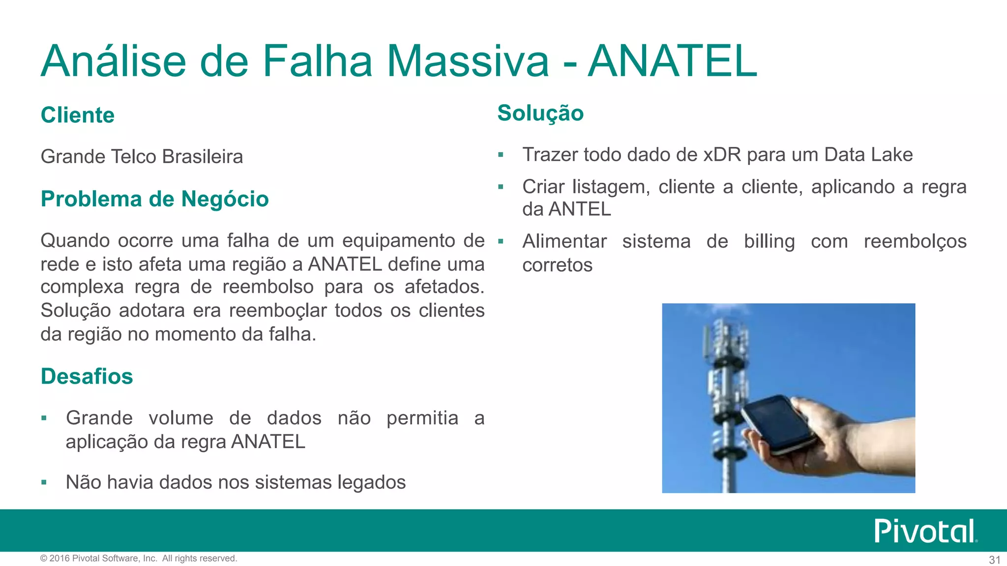 31© 2016 Pivotal Software, Inc. All rights reserved.
Análise de Falha Massiva - ANATEL
Cliente
Grande Telco Brasileira
Problema de Negócio
Quando ocorre uma falha de um equipamento de
rede e isto afeta uma região a ANATEL define uma
complexa regra de reembolso para os afetados.
Solução adotara era reemboçlar todos os clientes
da região no momento da falha.
Desafios
▪  Grande volume de dados não permitia a
aplicação da regra ANATEL
▪  Não havia dados nos sistemas legados
Solução
▪  Trazer todo dado de xDR para um Data Lake
▪  Criar listagem, cliente a cliente, aplicando a regra
da ANTEL
▪  Alimentar sistema de billing com reembolços
corretos
 
