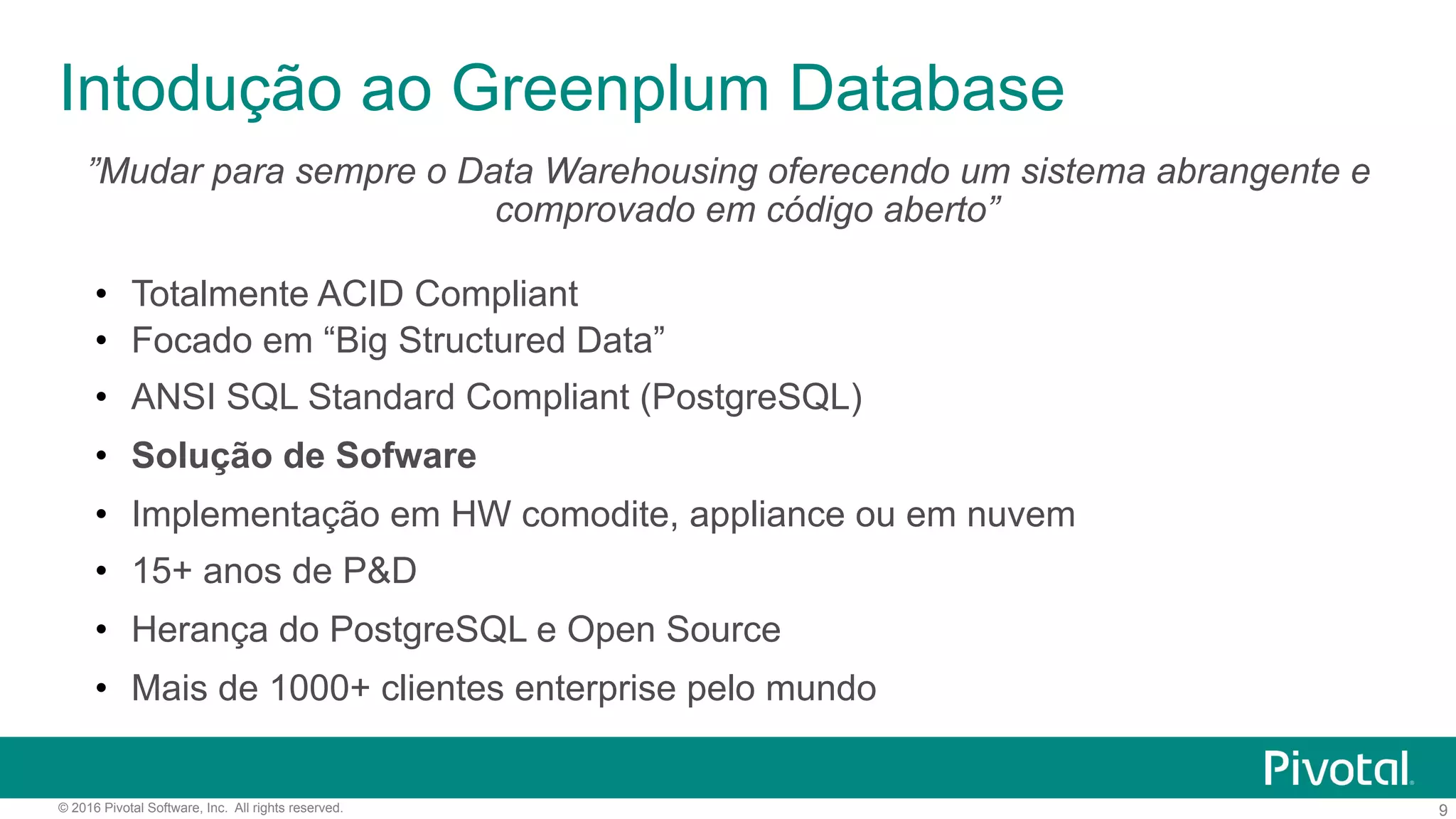 9© 2016 Pivotal Software, Inc. All rights reserved.
Intodução ao Greenplum Database
”Mudar para sempre o Data Warehousing oferecendo um sistema abrangente e
comprovado em código aberto”
•  Totalmente ACID Compliant
•  Focado em “Big Structured Data”
•  ANSI SQL Standard Compliant (PostgreSQL)
•  Solução de Sofware
•  Implementação em HW comodite, appliance ou em nuvem
•  15+ anos de P&D
•  Herança do PostgreSQL e Open Source
•  Mais de 1000+ clientes enterprise pelo mundo
 