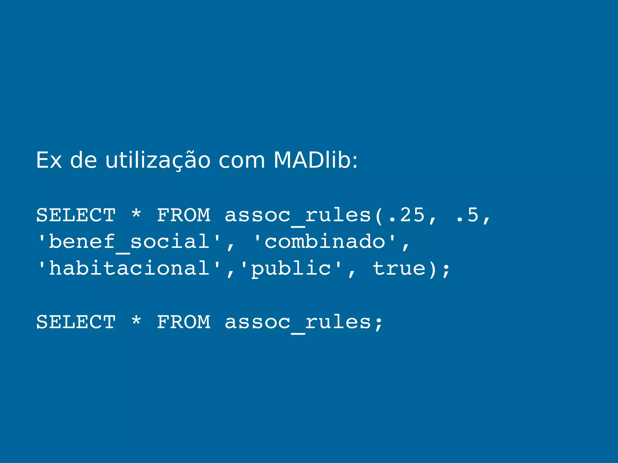 Ex de utilização com MADlib:
SELECT * FROM assoc_rules(.25, .5, 
'benef_social', 'combinado', 
'habitacional','public', true);
SELECT * FROM assoc_rules;
 