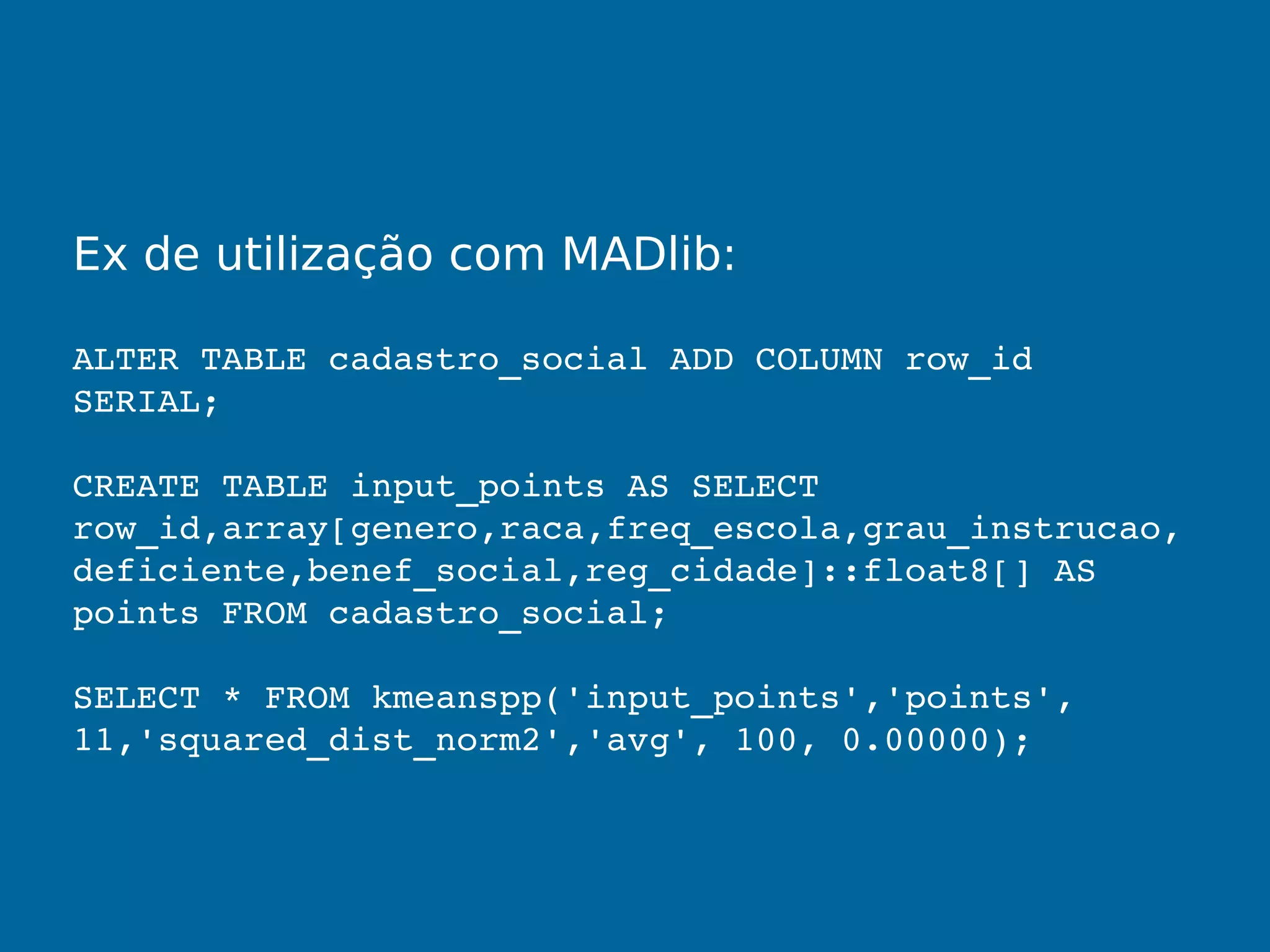 Ex de utilização com MADlib:
ALTER TABLE cadastro_social ADD COLUMN row_id 
SERIAL;
CREATE TABLE input_points AS SELECT 
row_id,array[genero,raca,freq_escola,grau_instrucao,
deficiente,benef_social,reg_cidade]::float8[] AS 
points FROM cadastro_social;
SELECT * FROM kmeanspp('input_points','points', 
11,'squared_dist_norm2','avg', 100, 0.00000);
 