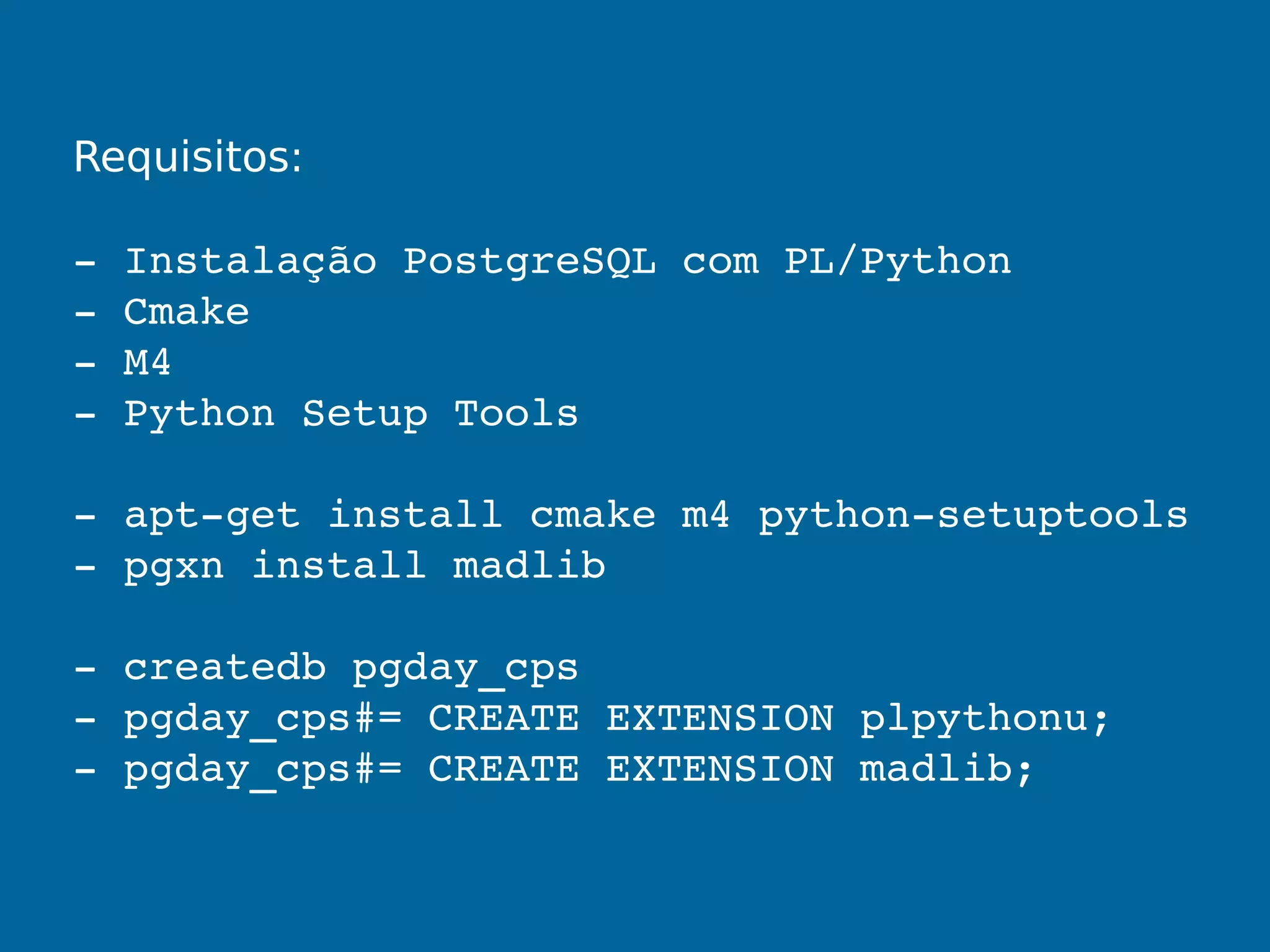Requisitos:
­ Instalação PostgreSQL com PL/Python
­ Cmake
­ M4
­ Python Setup Tools
­ apt­get install cmake m4 python­setuptools
­ pgxn install madlib
­ createdb pgday_cps
­ pgday_cps#= CREATE EXTENSION plpythonu;
­ pgday_cps#= CREATE EXTENSION madlib;
 