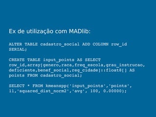 Ex de utilização com MADlib:
ALTER TABLE cadastro_social ADD COLUMN row_id 
SERIAL;
CREATE TABLE input_points AS SELECT 
row_id,array[genero,raca,freq_escola,grau_instrucao,
deficiente,benef_social,reg_cidade]::float8[] AS 
points FROM cadastro_social;
SELECT * FROM kmeanspp('input_points','points', 
11,'squared_dist_norm2','avg', 100, 0.00000);
 