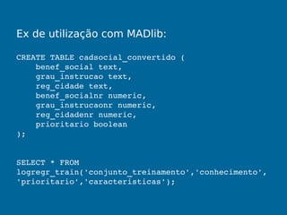 Ex de utilização com MADlib:
CREATE TABLE cadsocial_convertido (
    benef_social text,
    grau_instrucao text,
    reg_cidade text,
    benef_socialnr numeric,
    grau_instrucaonr numeric,
    reg_cidadenr numeric,
    prioritario boolean
);
SELECT * FROM 
logregr_train('conjunto_treinamento','conhecimento',
'prioritario','caracteristicas');
 