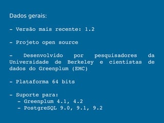 Dados gerais:
­ Versão mais recente: 1.2
­ Projeto open source
­  Desenvolvido  por  pesquisadores  da 
Universidade  de  Berkeley  e  cientistas  de 
dados do Greenplum (EMC)
­ Plataforma 64 bits
­ Suporte para:
­ Greenplum 4.1, 4.2 
­ PostgreSQL 9.0, 9.1, 9.2
 