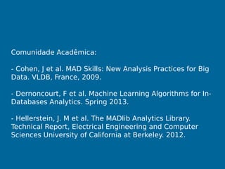 Comunidade Acadêmica:
- Cohen, J et al. MAD Skills: New Analysis Practices for Big
Data. VLDB, France, 2009.
- Dernoncourt, F et al. Machine Learning Algorithms for In-
Databases Analytics. Spring 2013.
- Hellerstein, J. M et al. The MADlib Analytics Library.
Technical Report, Electrical Engineering and Computer
Sciences University of California at Berkeley. 2012.
 