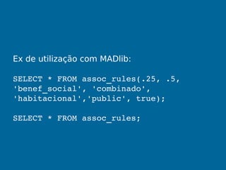 Ex de utilização com MADlib:
SELECT * FROM assoc_rules(.25, .5, 
'benef_social', 'combinado', 
'habitacional','public', true);
SELECT * FROM assoc_rules;
 