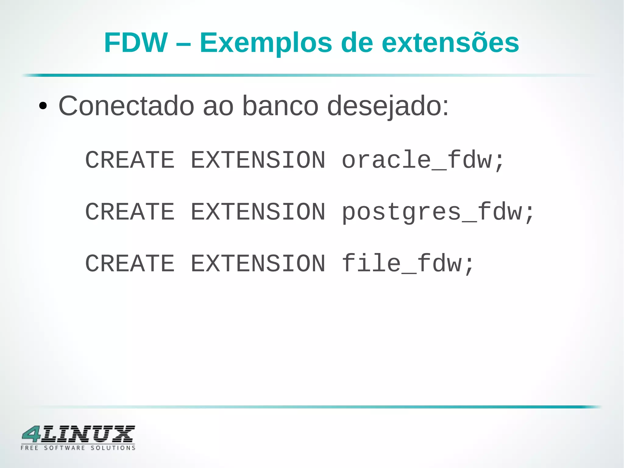 FDW – Exemplos de extensões
● Conectado ao banco desejado:
CREATE EXTENSION oracle_fdw;
CREATE EXTENSION postgres_fdw;
CREATE EXTENSION file_fdw;
 