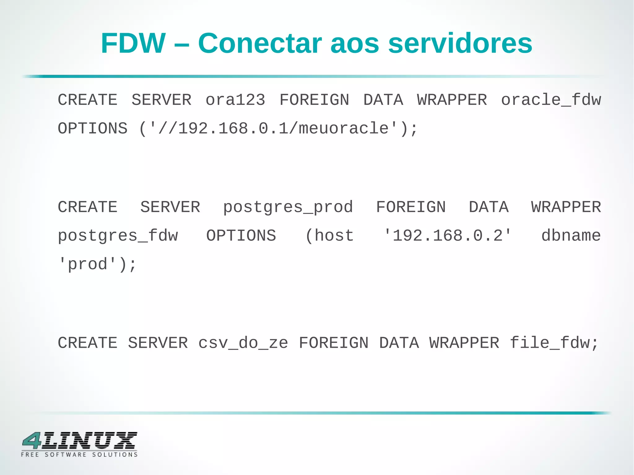 FDW – Conectar aos servidores
CREATE SERVER ora123 FOREIGN DATA WRAPPER oracle_fdw
OPTIONS ('//192.168.0.1/meuoracle');
CREATE SERVER postgres_prod FOREIGN DATA WRAPPER
postgres_fdw OPTIONS (host '192.168.0.2' dbname
'prod');
CREATE SERVER csv_do_ze FOREIGN DATA WRAPPER file_fdw;
 