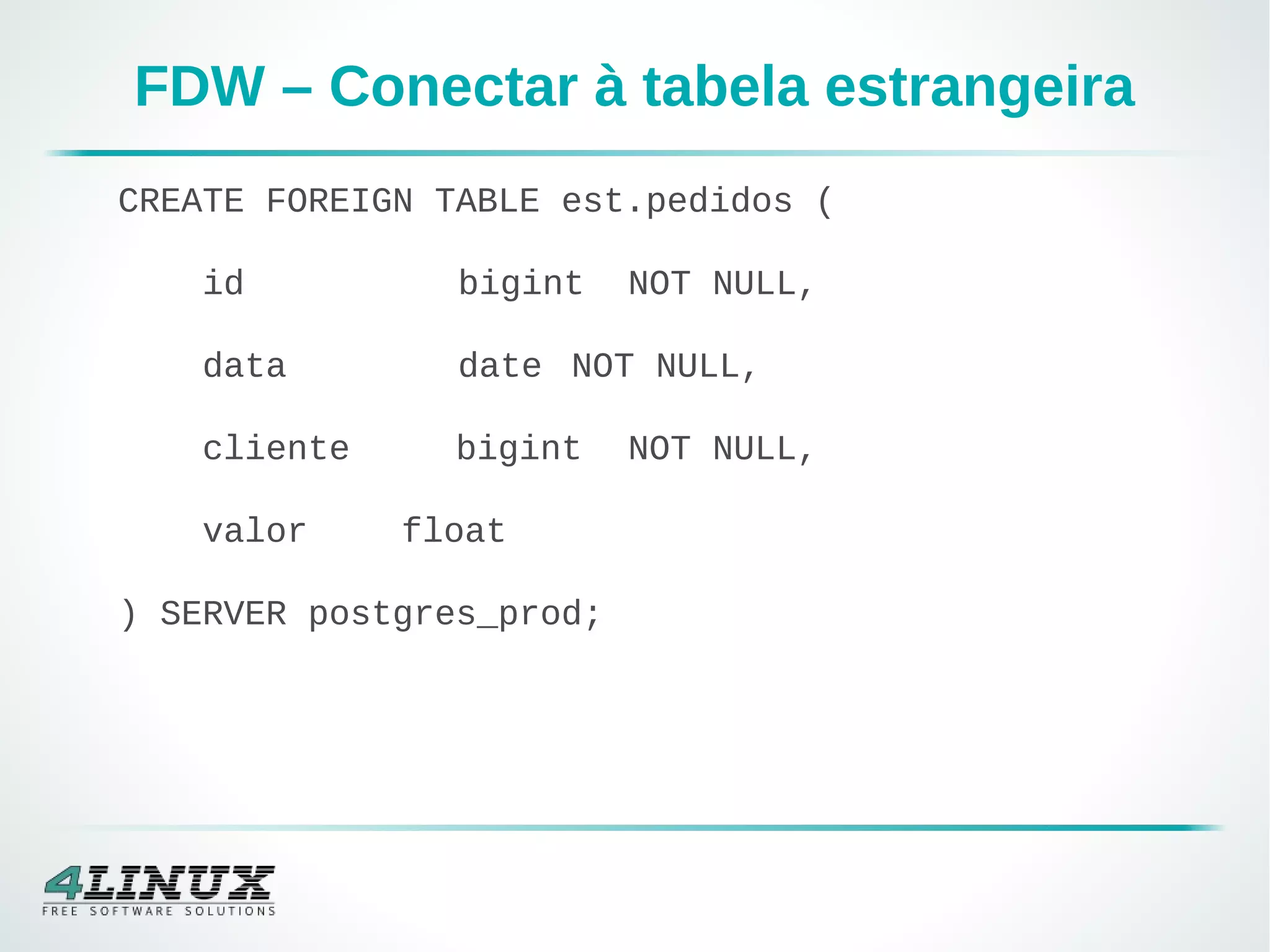 FDW – Conectar à tabela estrangeira
CREATE FOREIGN TABLE est.pedidos (
id bigint NOT NULL,
data date NOT NULL,
cliente bigint NOT NULL,
valor float
) SERVER postgres_prod;
 