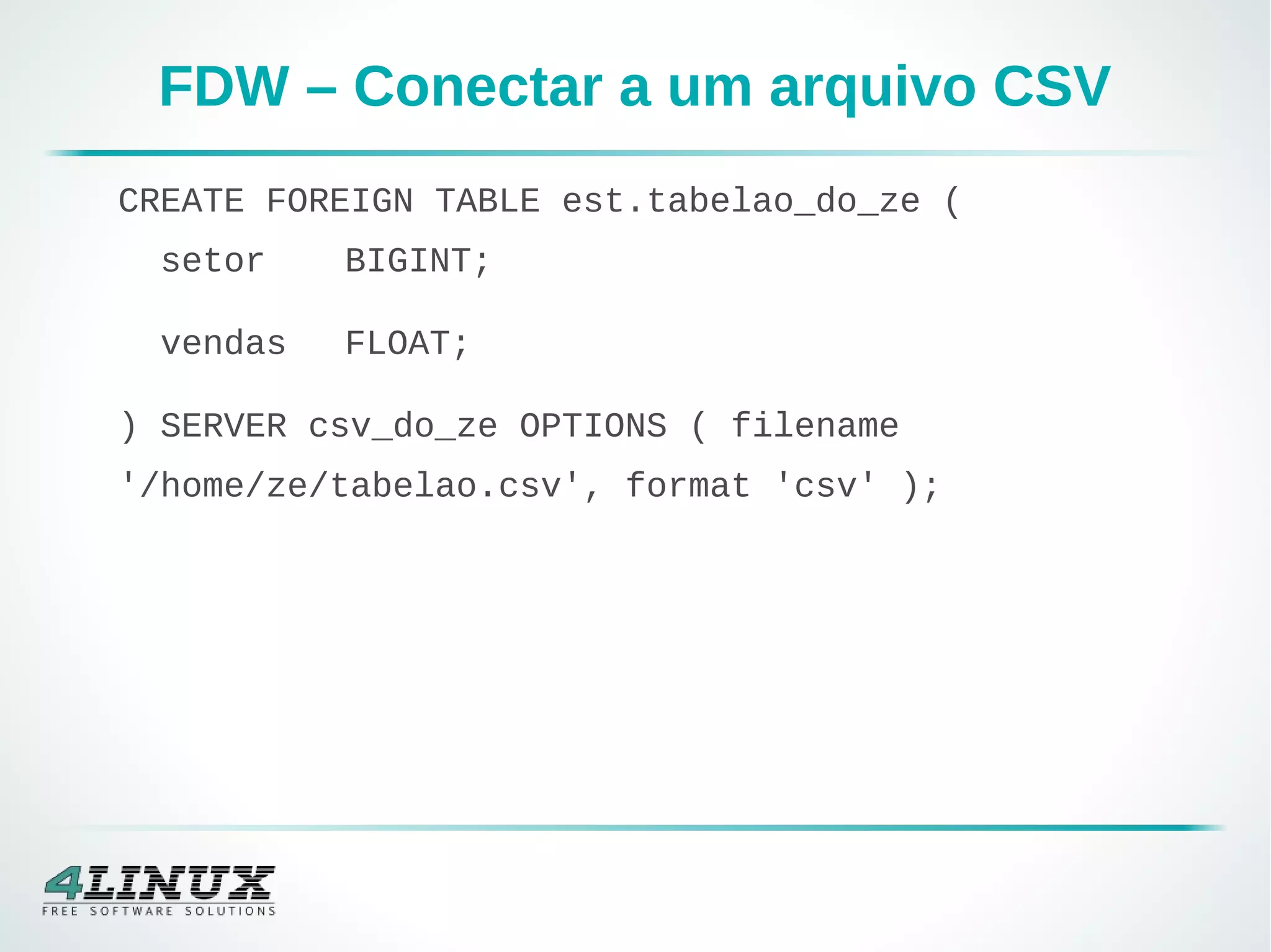 FDW – Conectar a um arquivo CSV
CREATE FOREIGN TABLE est.tabelao_do_ze (
setor BIGINT;
vendas FLOAT;
) SERVER csv_do_ze OPTIONS ( filename
'/home/ze/tabelao.csv', format 'csv' );
 