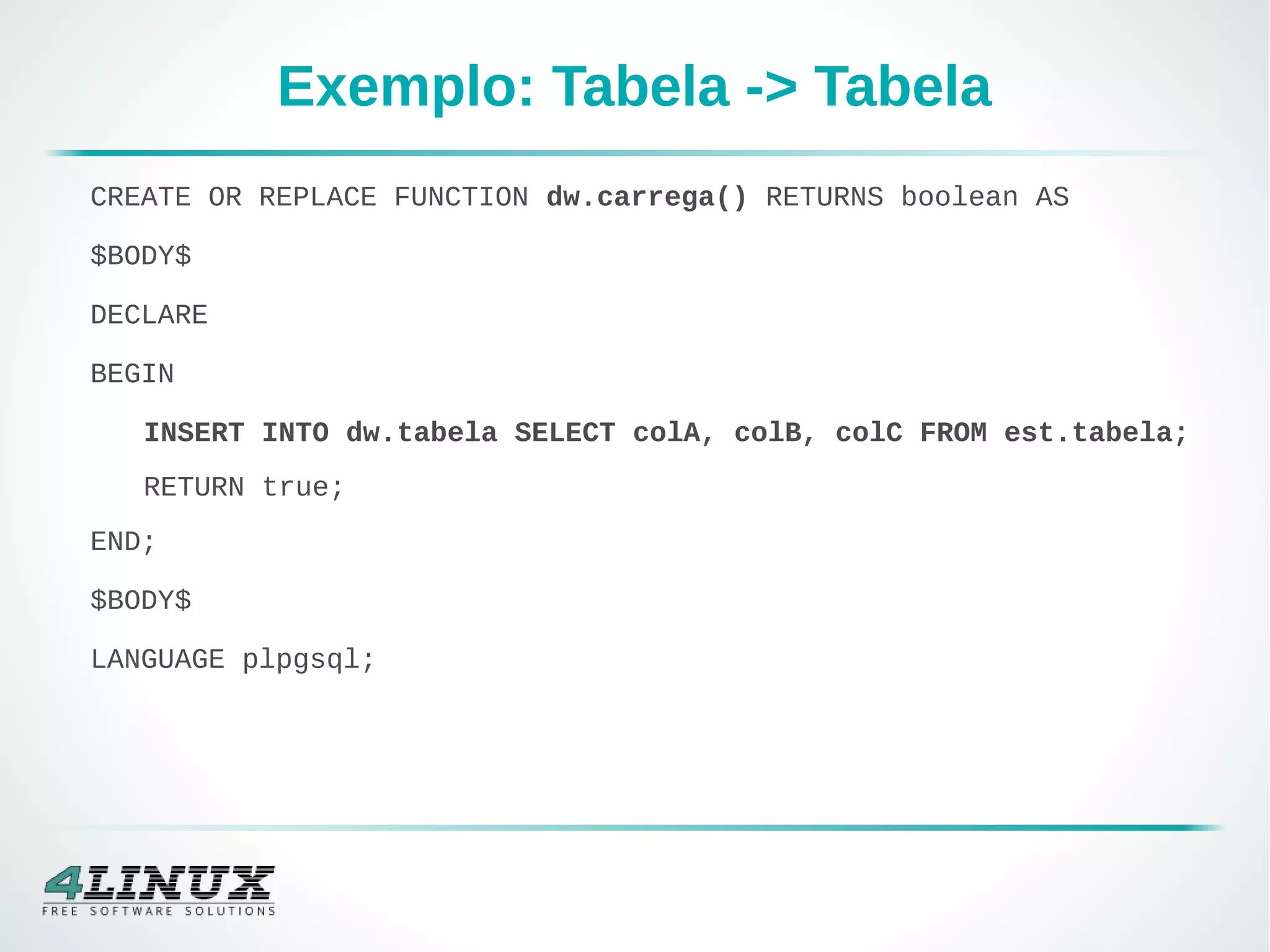 Exemplo: Tabela -> Tabela
CREATE OR REPLACE FUNCTION dw.carrega() RETURNS boolean AS
$BODY$
DECLARE
BEGIN
INSERT INTO dw.tabela SELECT colA, colB, colC FROM est.tabela;
RETURN true;
END;
$BODY$
LANGUAGE plpgsql;
 