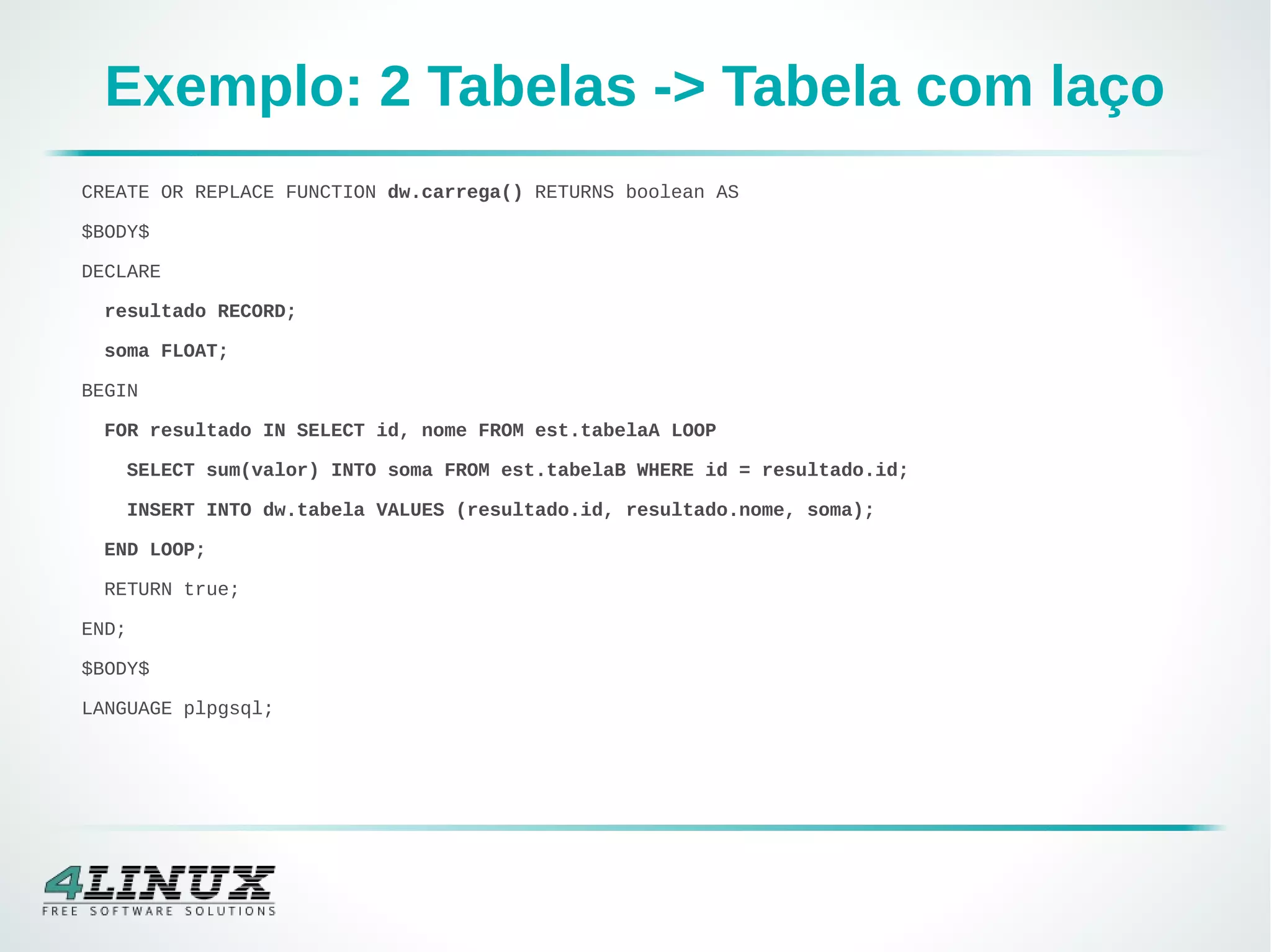 Exemplo: 2 Tabelas -> Tabela com laço
CREATE OR REPLACE FUNCTION dw.carrega() RETURNS boolean AS
$BODY$
DECLARE
resultado RECORD;
soma FLOAT;
BEGIN
FOR resultado IN SELECT id, nome FROM est.tabelaA LOOP
SELECT sum(valor) INTO soma FROM est.tabelaB WHERE id = resultado.id;
INSERT INTO dw.tabela VALUES (resultado.id, resultado.nome, soma);
END LOOP;
RETURN true;
END;
$BODY$
LANGUAGE plpgsql;
 
