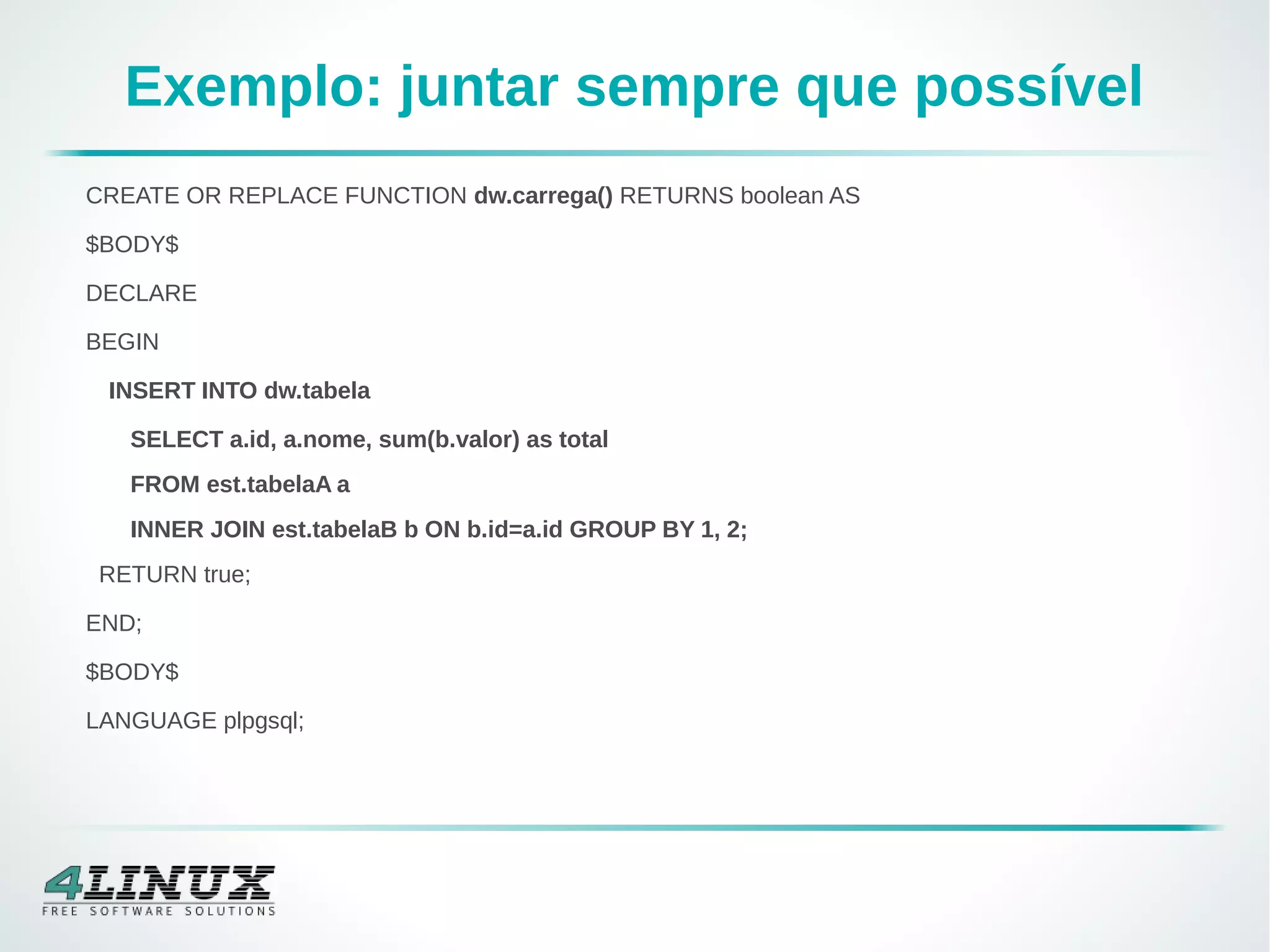 Exemplo: juntar sempre que possível
CREATE OR REPLACE FUNCTION dw.carrega() RETURNS boolean AS
$BODY$
DECLARE
BEGIN
INSERT INTO dw.tabela
SELECT a.id, a.nome, sum(b.valor) as total
FROM est.tabelaA a
INNER JOIN est.tabelaB b ON b.id=a.id GROUP BY 1, 2;
RETURN true;
END;
$BODY$
LANGUAGE plpgsql;
 