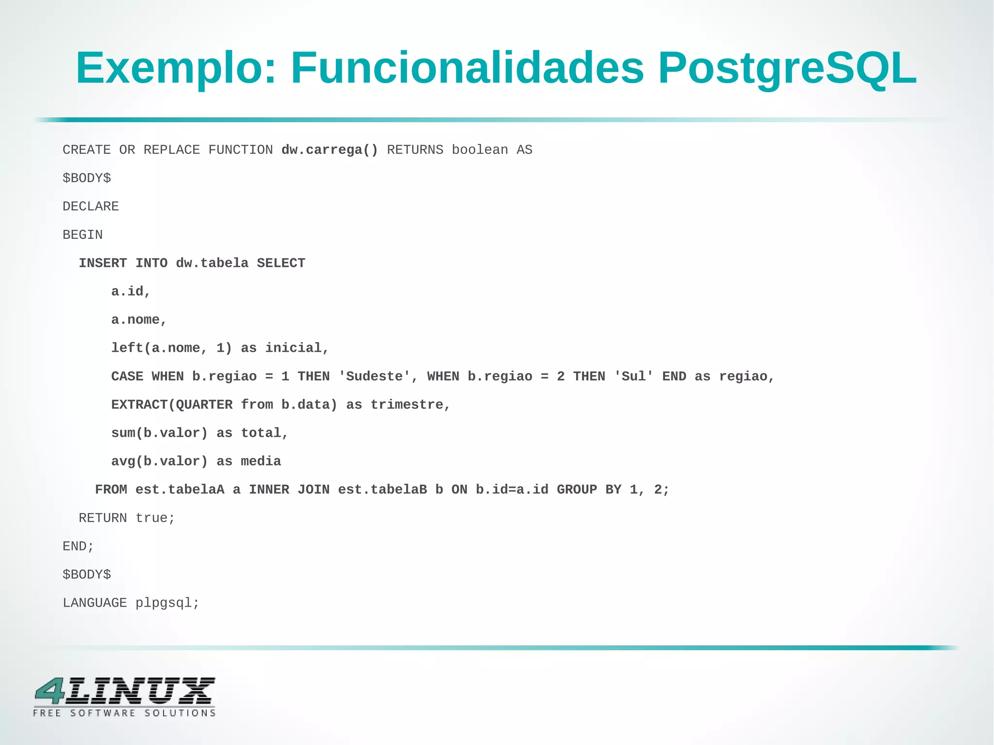 Exemplo: Funcionalidades PostgreSQL
CREATE OR REPLACE FUNCTION dw.carrega() RETURNS boolean AS
$BODY$
DECLARE
BEGIN
INSERT INTO dw.tabela SELECT
a.id,
a.nome,
left(a.nome, 1) as inicial,
CASE WHEN b.regiao = 1 THEN 'Sudeste', WHEN b.regiao = 2 THEN 'Sul' END as regiao,
EXTRACT(QUARTER from b.data) as trimestre,
sum(b.valor) as total,
avg(b.valor) as media
FROM est.tabelaA a INNER JOIN est.tabelaB b ON b.id=a.id GROUP BY 1, 2;
RETURN true;
END;
$BODY$
LANGUAGE plpgsql;
 