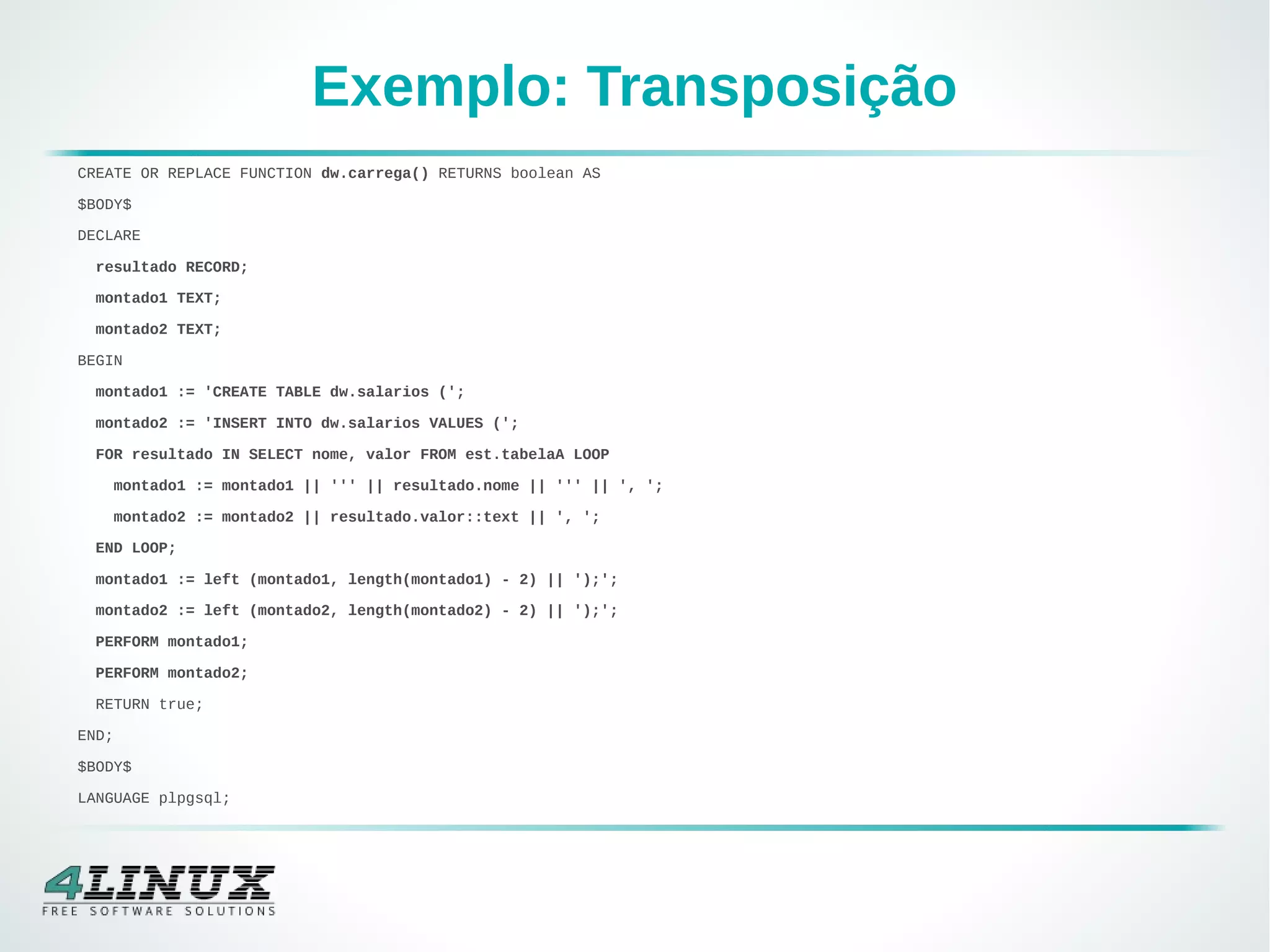 Exemplo: Transposição
CREATE OR REPLACE FUNCTION dw.carrega() RETURNS boolean AS
$BODY$
DECLARE
resultado RECORD;
montado1 TEXT;
montado2 TEXT;
BEGIN
montado1 := 'CREATE TABLE dw.salarios (';
montado2 := 'INSERT INTO dw.salarios VALUES (';
FOR resultado IN SELECT nome, valor FROM est.tabelaA LOOP
montado1 := montado1 || ''' || resultado.nome || ''' || ', ';
montado2 := montado2 || resultado.valor::text || ', ';
END LOOP;
montado1 := left (montado1, length(montado1) - 2) || ');';
montado2 := left (montado2, length(montado2) - 2) || ');';
PERFORM montado1;
PERFORM montado2;
RETURN true;
END;
$BODY$
LANGUAGE plpgsql;
 