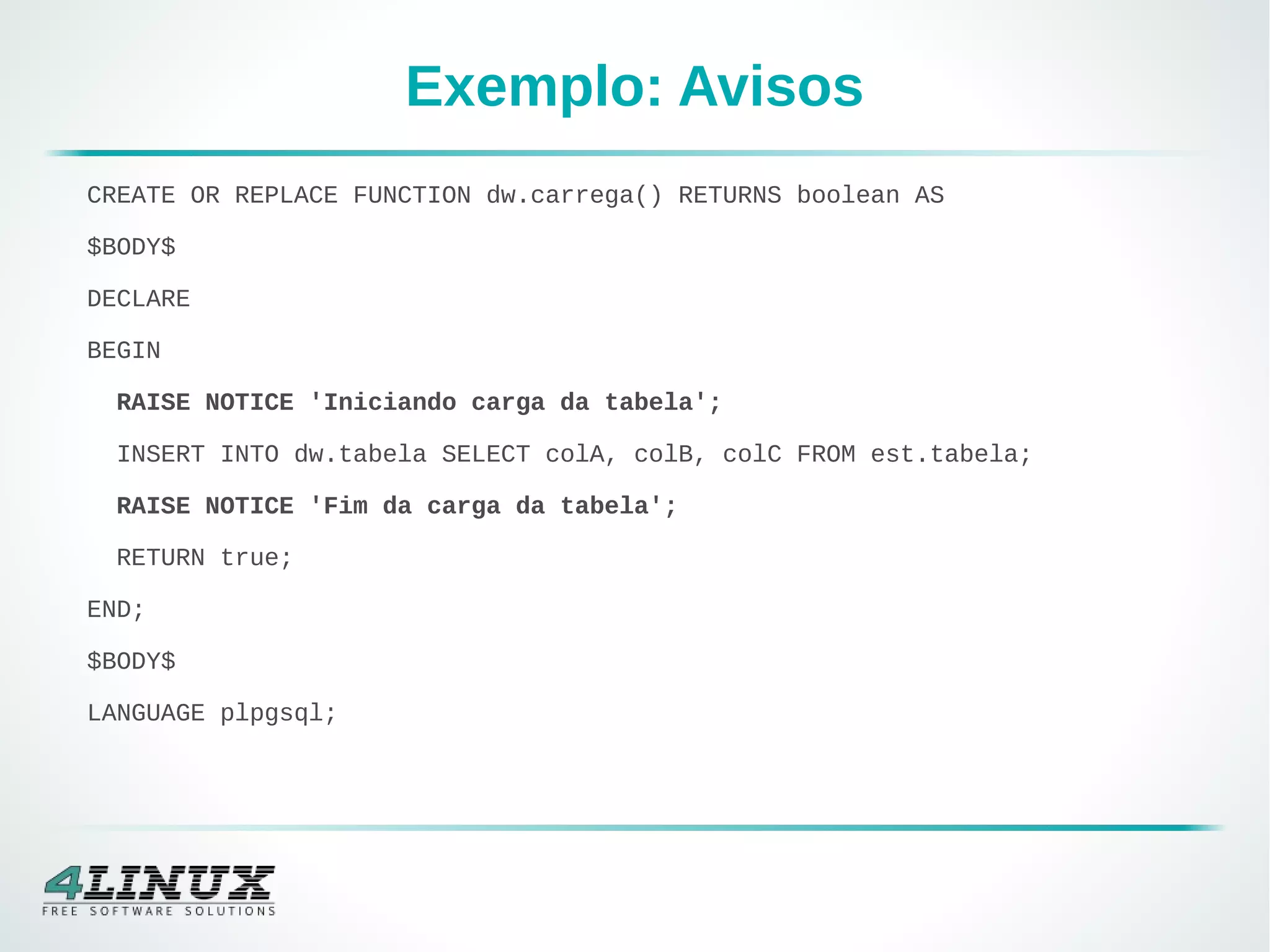 Exemplo: Avisos
CREATE OR REPLACE FUNCTION dw.carrega() RETURNS boolean AS
$BODY$
DECLARE
BEGIN
RAISE NOTICE 'Iniciando carga da tabela';
INSERT INTO dw.tabela SELECT colA, colB, colC FROM est.tabela;
RAISE NOTICE 'Fim da carga da tabela';
RETURN true;
END;
$BODY$
LANGUAGE plpgsql;
 