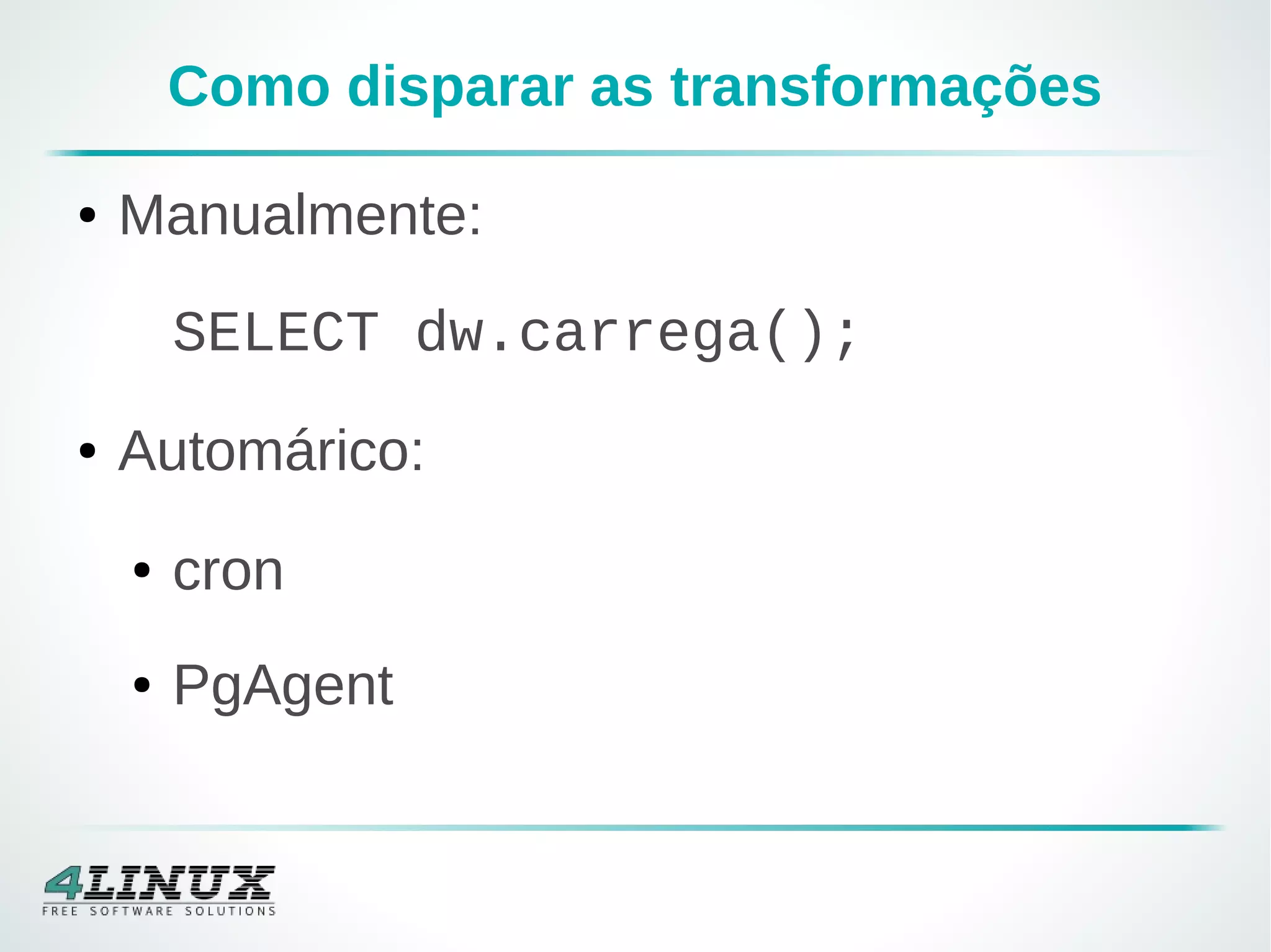 Como disparar as transformações
● Manualmente:
SELECT dw.carrega();
● Automárico:
● cron
● PgAgent
 