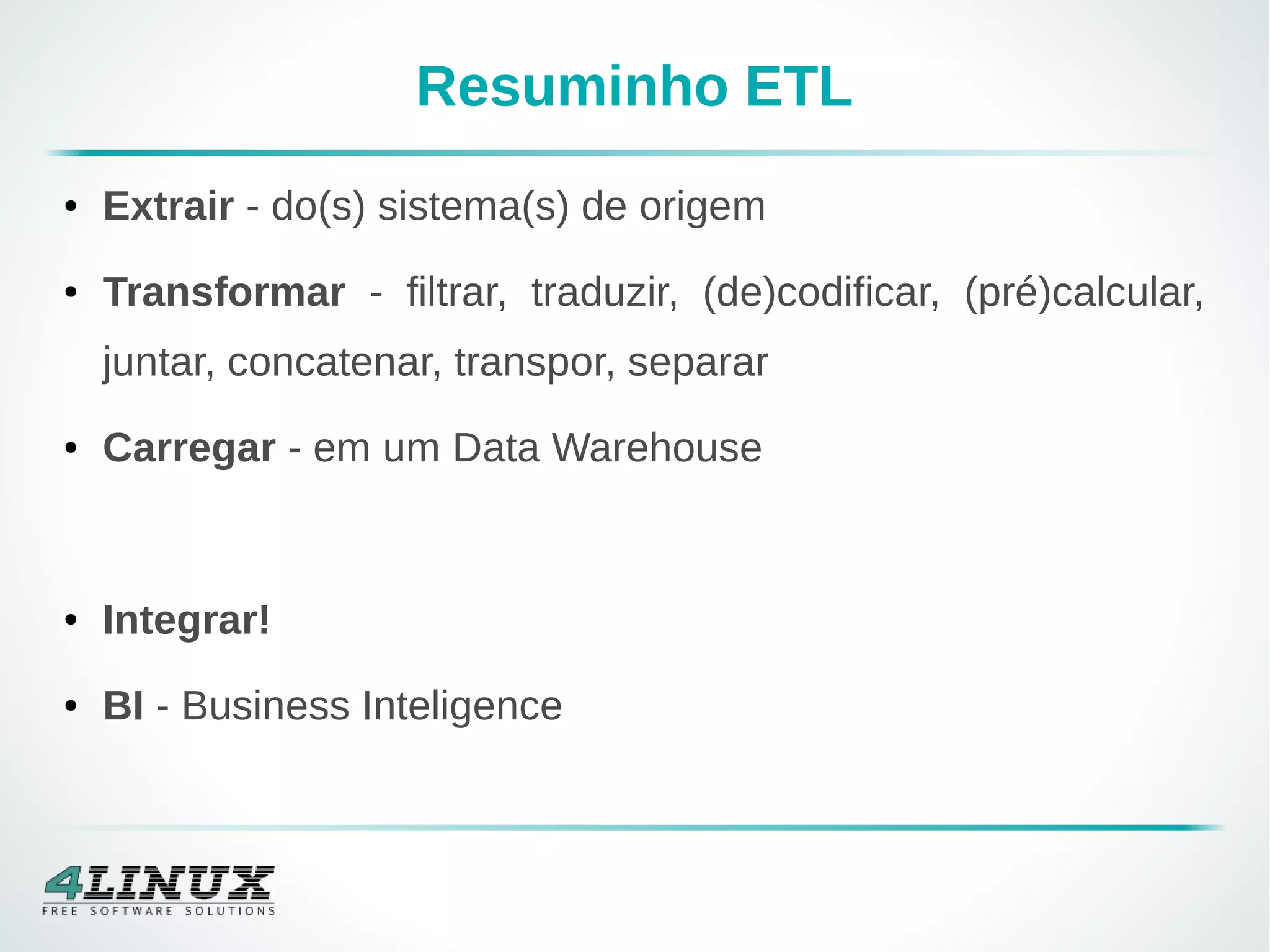 Resuminho ETL
● Extrair - do(s) sistema(s) de origem
● Transformar - filtrar, traduzir, (de)codificar, (pré)calcular,
juntar, concatenar, transpor, separar
● Carregar - em um Data Warehouse
● Integrar!
● BI - Business Inteligence
 