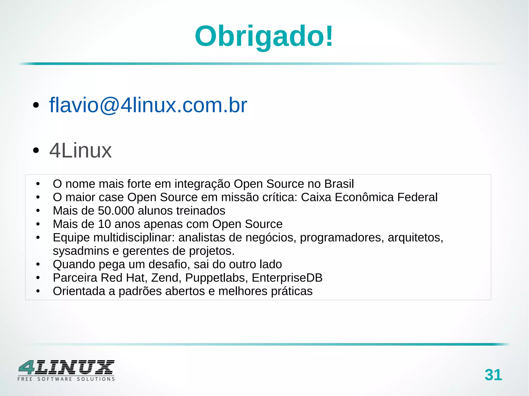 31
Obrigado!
● O nome mais forte em integração Open Source no Brasil
● O maior case Open Source em missão crítica: Caixa Econômica Federal
● Mais de 50.000 alunos treinados
● Mais de 10 anos apenas com Open Source
● Equipe multidisciplinar: analistas de negócios, programadores, arquitetos,
sysadmins e gerentes de projetos.
● Quando pega um desafio, sai do outro lado
● Parceira Red Hat, Zend, Puppetlabs, EnterpriseDB
● Orientada a padrões abertos e melhores práticas
● flavio@4linux.com.br
● 4Linux
 