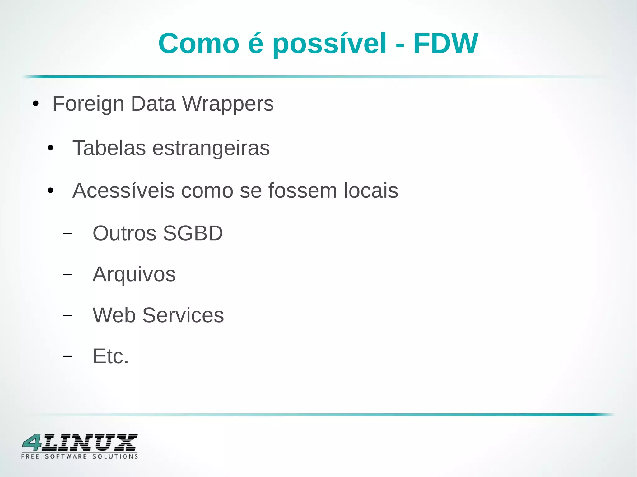 Como é possível - FDW
● Foreign Data Wrappers
● Tabelas estrangeiras
● Acessíveis como se fossem locais
– Outros SGBD
– Arquivos
– Web Services
– Etc.
 