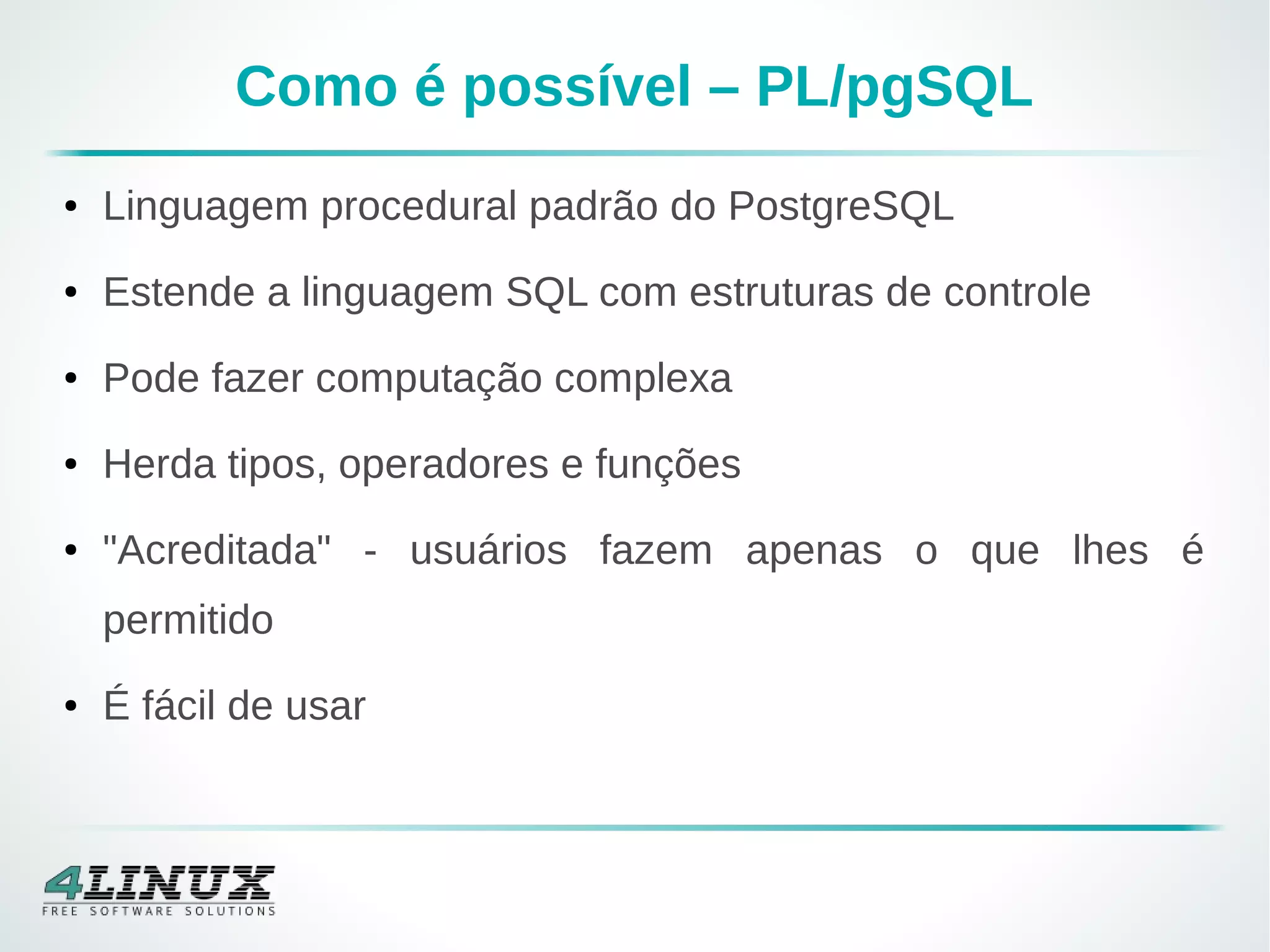 Como é possível – PL/pgSQL
● Linguagem procedural padrão do PostgreSQL
● Estende a linguagem SQL com estruturas de controle
● Pode fazer computação complexa
● Herda tipos, operadores e funções
● "Acreditada" - usuários fazem apenas o que lhes é
permitido
● É fácil de usar
 