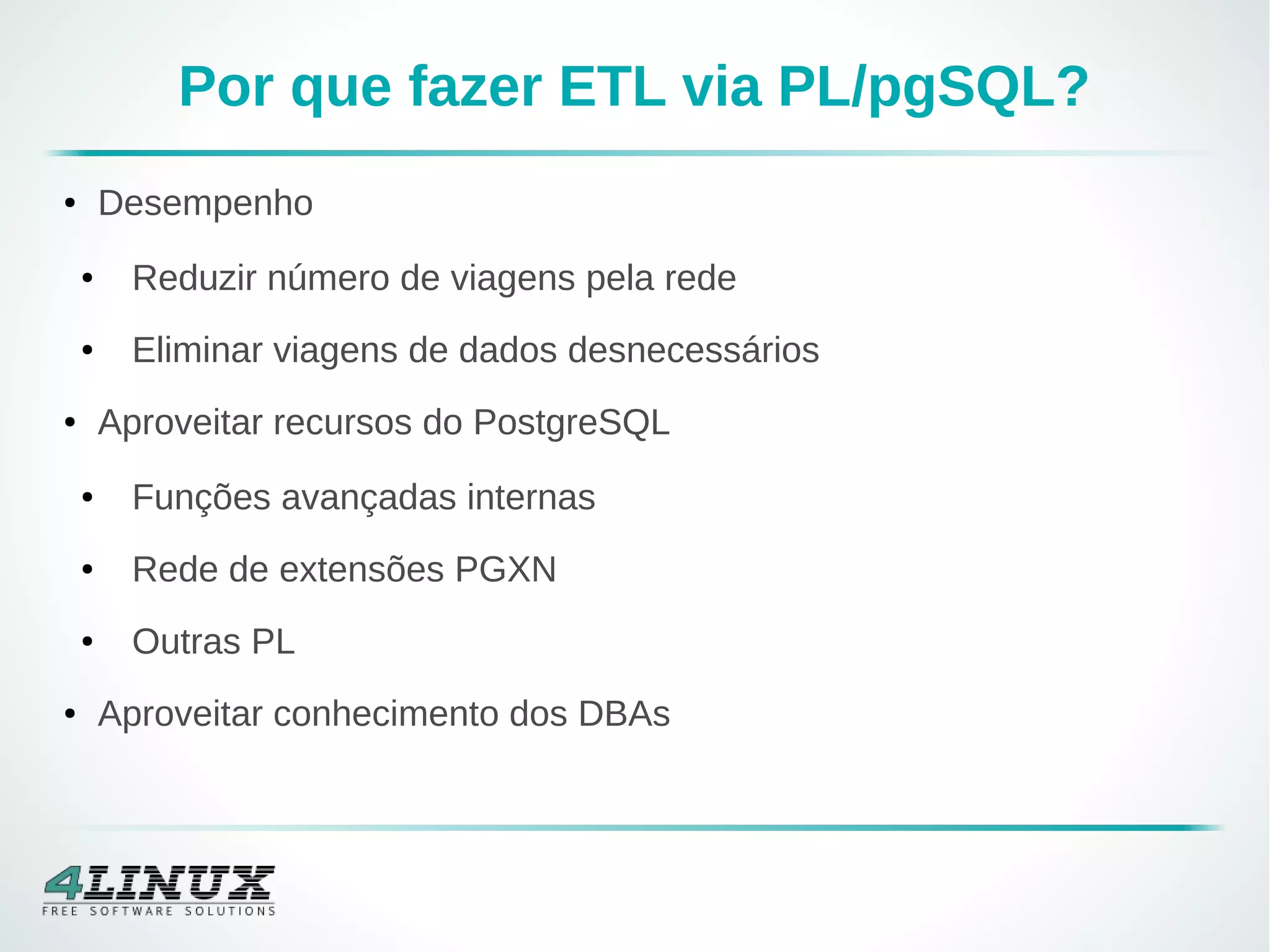 Por que fazer ETL via PL/pgSQL?
● Desempenho
● Reduzir número de viagens pela rede
● Eliminar viagens de dados desnecessários
● Aproveitar recursos do PostgreSQL
● Funções avançadas internas
● Rede de extensões PGXN
● Outras PL
● Aproveitar conhecimento dos DBAs
 