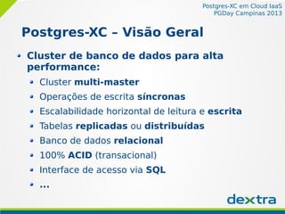 Postgres-XC em Cloud IaaS
PGDay Campinas 2013
Postgres-XC – Visão Geral
Cluster de banco de dados para alta
performance:
Cluster multi-master
Operações de escrita síncronas
Escalabilidade horizontal de leitura e escrita
Tabelas replicadas ou distribuídas
Banco de dados relacional
100% ACID (transacional)
Interface de acesso via SQL
...
 