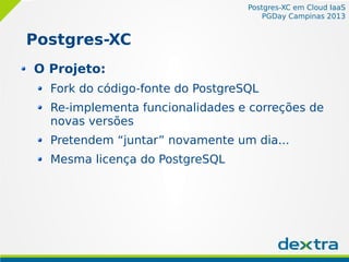 Postgres-XC em Cloud IaaS
PGDay Campinas 2013
Postgres-XC
O Projeto:
Fork do código-fonte do PostgreSQL
Re-implementa funcionalidades e correções de
novas versões
Pretendem “juntar” novamente um dia...
Mesma licença do PostgreSQL
 