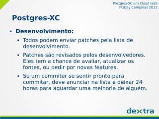 Postgres-XC em Cloud IaaS
PGDay Campinas 2013
Postgres-XC
Desenvolvimento:
Todos podem enviar patches pela lista de
desenvolvimento.
Patches são revisados pelos desenvolvedores.
Eles tem a chance de avaliar, atualizar os
fontes, ou pedir por novas features.
Se um commiter se sentir pronto para
commitar, deve anunciar na lista e deixar 24
horas para aguardar uma melhoria de alguém.
 