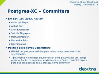 Postgres-XC em Cloud IaaS
PGDay Campinas 2013
Postgres-XC – Commiters
Em Set. 1st, 2013, haviam:
Ashutosh Bapat
Abbas Butt
Amit Khandekar
Satoshi Nagayasu
Michael Paquier
Masataka Saito
Koichi Suzuki
Política para novos Committers:
Não há um processo definido para como novos commiters são
selecionados.
Tipicamente, candidatos devem enviar bons patches por um “longo”
período. Então, os commiters existentes ou o “core team” irá propor
para que essa pessoa seja aprovada como commiter.
 