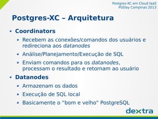 Postgres-XC em Cloud IaaS
PGDay Campinas 2013
Postgres-XC – Arquitetura
Coordinators
Recebem as conexões/comandos dos usuários e
redireciona aos datanodes
Análise/Planejamento/Execução de SQL
Enviam comandos para os datanodes,
processam o resultado e retornam ao usuário
Datanodes
Armazenam os dados
Execução de SQL local
Basicamente o “bom e velho” PostgreSQL
 