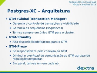 Postgres-XC em Cloud IaaS
PGDay Campinas 2013
Postgres-XC – Arquitetura
GTM (Global Transaction Manager)
Gerencia o controle de transações e visibilidade
Gerencia as sequências (sequences)
Tem-se sempre um único GTM para o cluster
GTM-Standby
Alta disponibilidade/backup para o GTM
GTM-Proxy
Se responsabiliza pela conexão ao GTM
Diminui o overhead de comunicação ao GTM agrupando
requisições/respostas
Em geral, tem-se um em cada nó
 