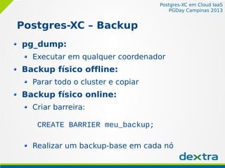 Postgres-XC em Cloud IaaS
PGDay Campinas 2013
Postgres-XC – Backup
pg_dump:
Executar em qualquer coordenador
Backup físico offline:
Parar todo o cluster e copiar
Backup físico online:
Criar barreira:
CREATE BARRIER meu_backup;
Realizar um backup-base em cada nó
 