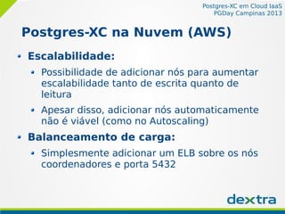 Postgres-XC em Cloud IaaS
PGDay Campinas 2013
Postgres-XC na Nuvem (AWS)
Escalabilidade:
Possibilidade de adicionar nós para aumentar
escalabilidade tanto de escrita quanto de
leitura
Apesar disso, adicionar nós automaticamente
não é viável (como no Autoscaling)
Balanceamento de carga:
Simplesmente adicionar um ELB sobre os nós
coordenadores e porta 5432
 