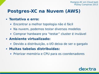 Postgres-XC em Cloud IaaS
PGDay Campinas 2013
Postgres-XC na Nuvem (AWS)
Tentativa e erro:
Encontrar a melhor topologia não é fácil
Na nuvem, podemos testar diversos modelos
Comprar hardware pra “testar” cluster é inviável
Ambiente virtualizado:
Devido a distribuição, o I/O deixa de ser o gargalo
Muitas tabelas distribuídas:
Priorizar memória e CPU para os coordenadores
 