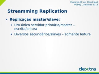Postgres-XC em Cloud IaaS
PGDay Campinas 2013
Streamming Replication
Replicação master/slave:
Um único servidor primário/master –
escrita/leitura
Diversos secundários/slaves – somente leitura
 