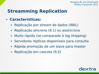 Postgres-XC em Cloud IaaS
PGDay Campinas 2013
Streamming Replication
Características:
Replicação por stream de dados (WAL)
Replicação síncrona (9.1) ou assíncrona
Muito rápida (se comparado à log shipping)
Servidores réplicas disponíveis para consulta
Rápida promoção de um slave para master
Replicação em cascata (9.2)
 
