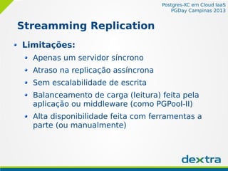 Postgres-XC em Cloud IaaS
PGDay Campinas 2013
Streamming Replication
Limitações:
Apenas um servidor síncrono
Atraso na replicação assíncrona
Sem escalabilidade de escrita
Balanceamento de carga (leitura) feita pela
aplicação ou middleware (como PGPool-II)
Alta disponibilidade feita com ferramentas a
parte (ou manualmente)
 