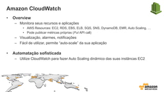 Amazon CloudWatch
•  Overview
–  Monitora seus recursos e aplicações
•  AWS Resources: EC2, RDS, EBS, ELB, SQS, SNS, DynamoDB, EMR, Auto Scaling, …
•  Pode publicar métricas próprias (Put API call)
–  Visualização, alarmes, notificações
–  Fácil de utilizar, permite “auto-scale” da sua aplicação
•  Automatação sofisticada
–  Utilize CloudWatch para fazer Auto Scaling dinâmico das suas instâncas EC2
 