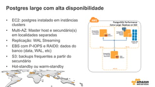 Postgres large com alta disponibilidade
•  EC2: postgres instalado em instâncias
clusters
•  Multi-AZ: Master host e secundário(s)
em localidades separadas
•  Replicação: WAL Streaming
•  EBS com P-IOPS e RAID0: dados do
banco (data, WAL, etc)
•  S3: backups frequentes a partir do
secundário
•  Hot-standby ou warm-standby
 
