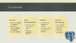 It’s a dev task!
Queries
• Sabem as regras
do negócio
• Registram
regras e dados
do negócio
• Acessam dados
Data
Manipulation
• How does PG
access your
data?
• Deve ser
eficiente e
efetiva
Indexes
• Considere os
dados nas
tabelas
• Considere como
são feitas as
buscas
Tests &
Monitoring
• auto_explain
• pgAnalytics ;-)
• pgBadger
• Teste em
produção?
 