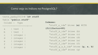 Como vejo os índices no PostgreSQL?
teste_pgday2015=# d+ stuff
Table "public.stuff"
Column | Type
--------+---------+---
a | text |
b | text |
c | integer |
d | integer |
e | integer |
f | integer |
g | integer |
Indexes:
"stuff_a_idx" btree (a) WITH
(fillfactor=80)
"stuff_b_idx" btree (b)
"stuff_c_idx" btree (c)
"stuff_d_idx" btree (d)
"stuff_e_idx" btree (e)
"stuff_f_idx" btree (f)
"stuff_g_a_b_idx" btree (g, a, b)
"stuff_g_idx" btree (g)
 