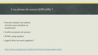 E os planos de acesso (EXPLAIN) ?
http://www.postgresql.org/docs/9.4/static/using-explain.html
▪ Execute Analyze nas tabelas
primeiro para atualizar as
estatísticas!
▪ Confira os planos de acesso!
▪ RTFM: using-explain!
▪ (again) Why not work together?
 